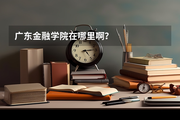 广东金融学院在哪里啊？