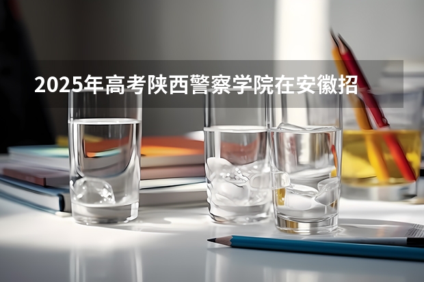 2025年高考陕西警察学院在安徽招生计划怎么样