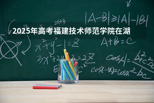 2025年高考福建技术师范学院在湖北招生计划怎么样