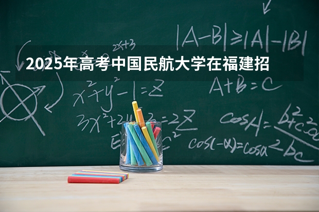 2025年高考中国民航大学在福建招生计划怎么样（2026参考）
