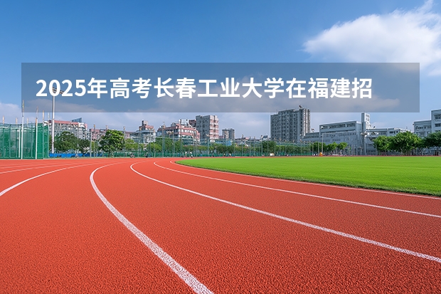 2025年高考长春工业大学在福建招生计划怎么样（2026参考）