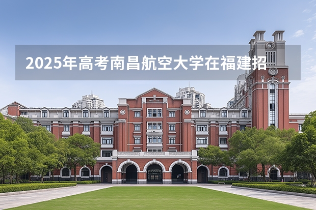 2025年高考南昌航空大学在福建招生计划怎么样（2026参考）