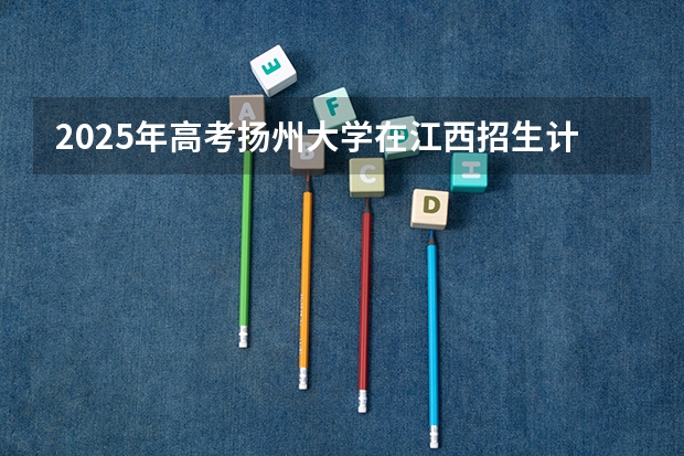 2025年高考扬州大学在江西招生计划怎么样（2026参考）