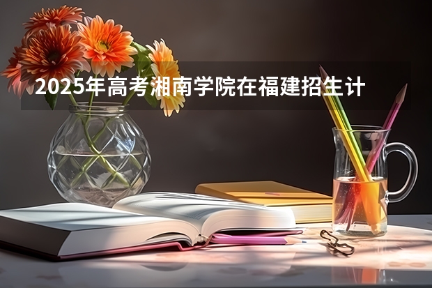 2025年高考湘南学院在福建招生计划怎么样（2026参考）