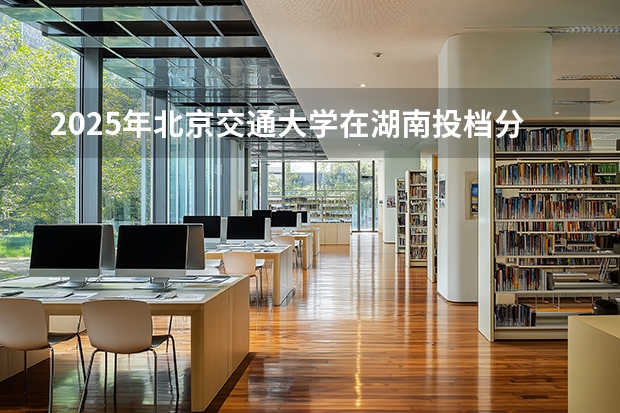 2025年北京交通大学在湖南投档分数线（2026年参考）