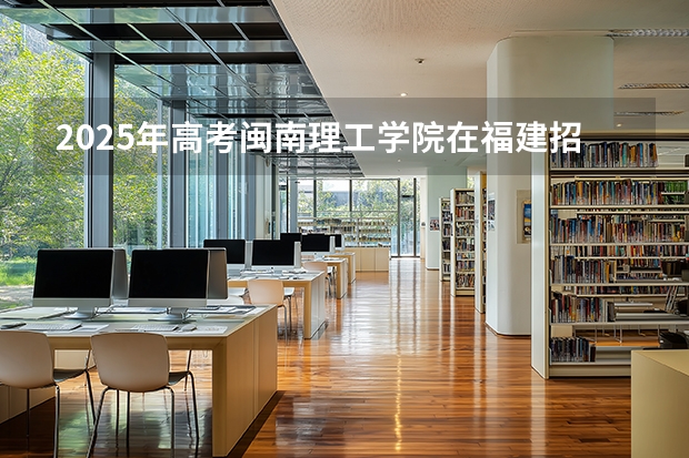2025年高考闽南理工学院在福建招生计划怎么样（2026参考）