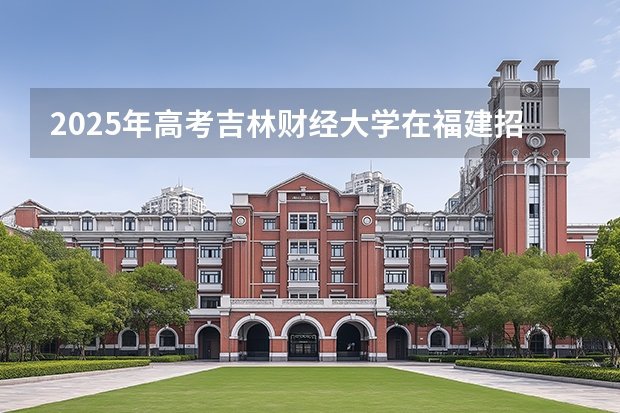 2025年高考吉林财经大学在福建招生计划怎么样（2026参考）