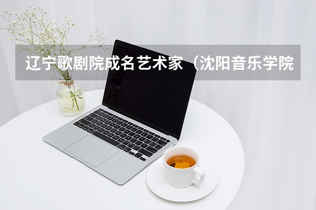 辽宁歌剧院成名艺术家（沈阳音乐学院是几本 沈阳音乐学院几本）