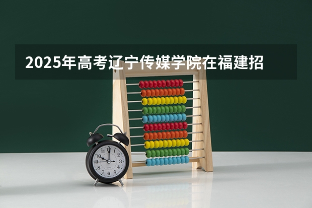 2025年高考辽宁传媒学院在福建招生计划怎么样（2026参考）