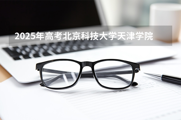 2025年高考北京科技大学天津学院在江西招生计划怎么样（2026参考）