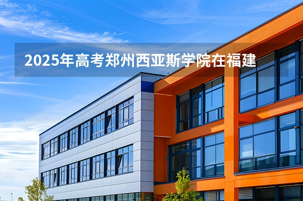 2025年高考郑州西亚斯学院在福建招生计划怎么样（2026参考）