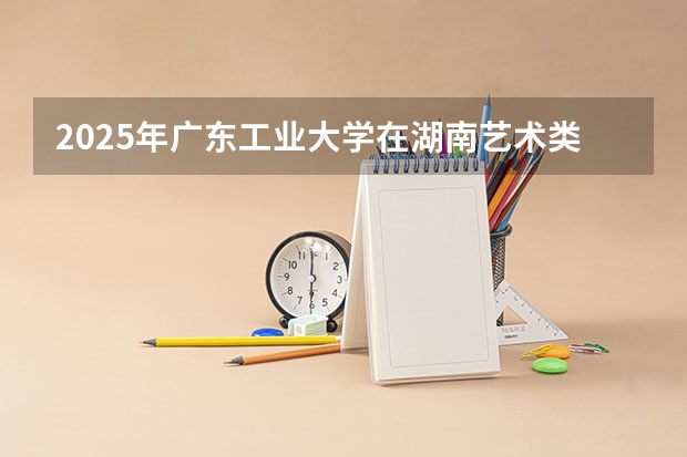 2025年广东工业大学在湖南艺术类投档分数线（2026年参考）