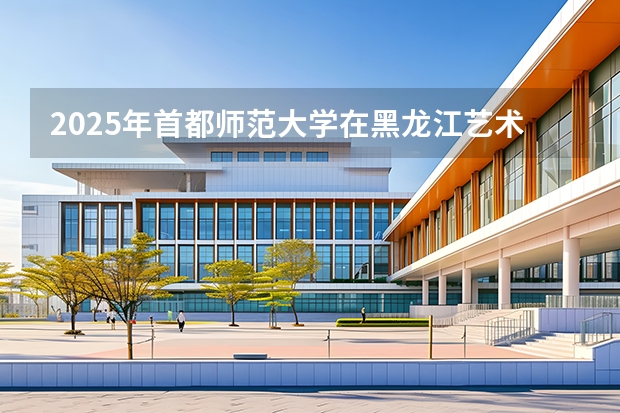 2025年首都师范大学在黑龙江艺术类投档分数线（2026年参考）
