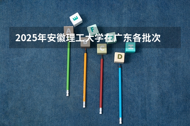 2025年安徽理工大学在广东各批次选科要求（2026年参考）