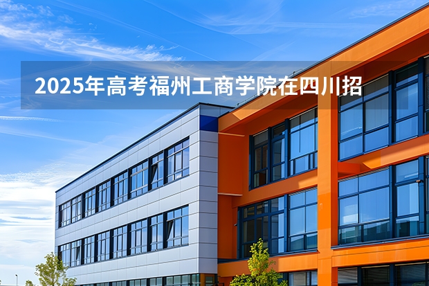 2025年高考福州工商学院在四川招生计划怎么样（2026参考）