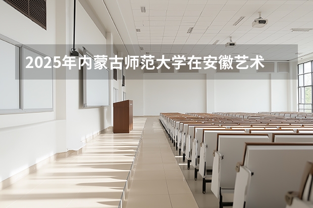 2025年内蒙古师范大学在安徽艺术类投档分数线（2026年参考）