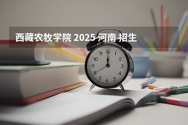 西藏农牧学院 2025 河南 招生计划 详情 河南科技学院是几本