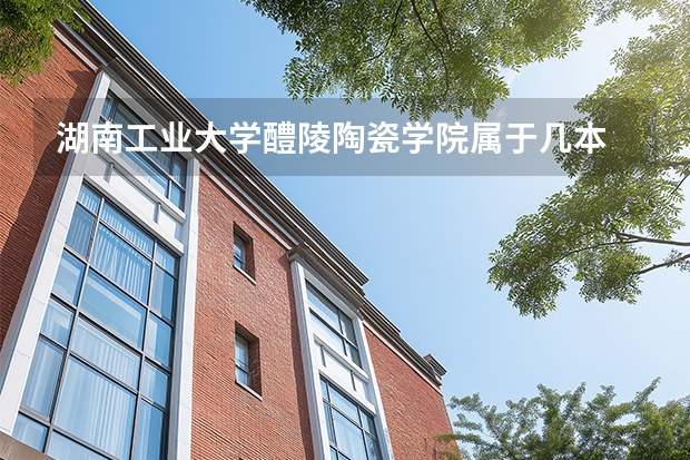 湖南工业大学醴陵陶瓷学院属于几本 湖南工业大学醴陵陶瓷学院宿舍环境