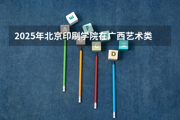 2025年北京印刷学院在广西艺术类投档分数线（2026年参考）