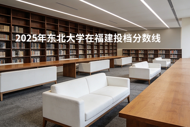 2025年东北大学在福建投档分数线（2026年参考）