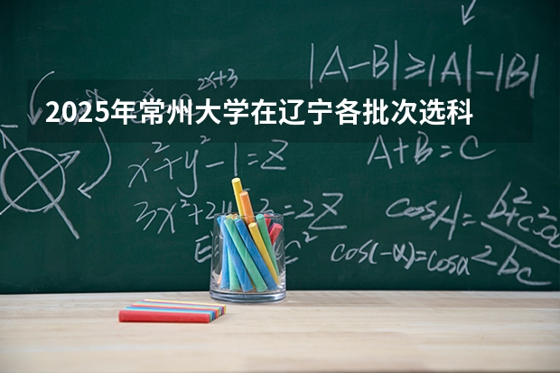 2025年常州大学在辽宁各批次选科要求（2026年参考）