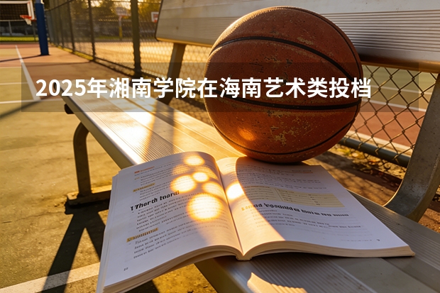 2025年湘南学院在海南艺术类投档分数线（2026年参考）