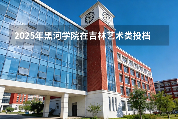 2025年黑河学院在吉林艺术类投档分数线（2026年参考）
