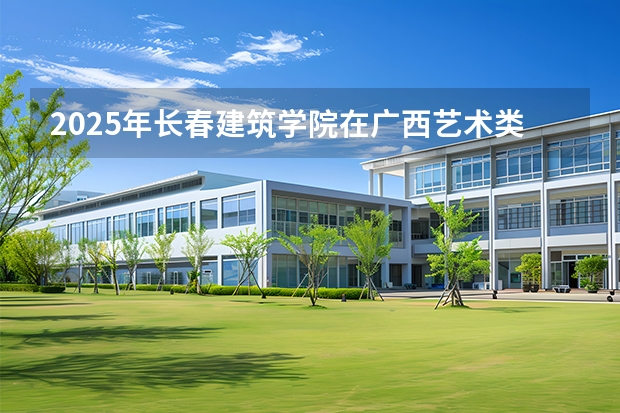 2025年长春建筑学院在广西艺术类投档分数线（2026年参考）