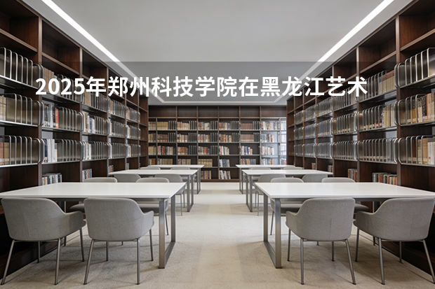 2025年郑州科技学院在黑龙江艺术类投档分数线（2026年参考）