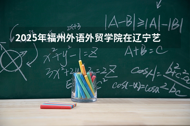 2025年福州外语外贸学院在辽宁艺术类投档分数线（2026年参考）