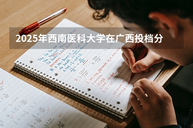2025年西南医科大学在广西投档分数线（2026年参考）