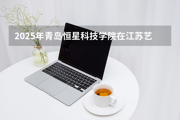 2025年青岛恒星科技学院在江苏艺术类投档分数线（2026年参考）