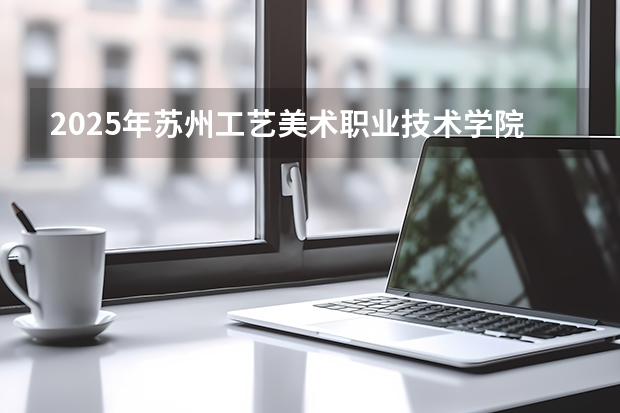 2025年苏州工艺美术职业技术学院在广东艺术类投档分数线（2026年参考）