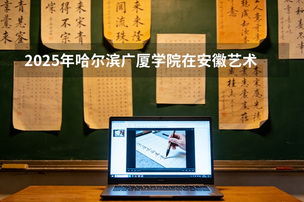 2025年哈尔滨广厦学院在安徽艺术类投档分数线（2026年参考）