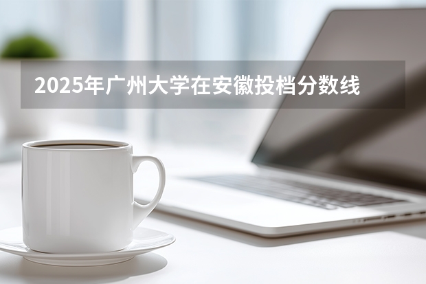 2025年广州大学在安徽投档分数线（2026年参考）