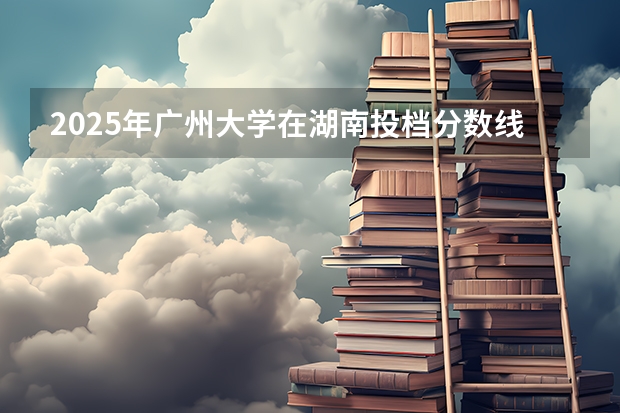 2025年广州大学在湖南投档分数线（2026年参考）
