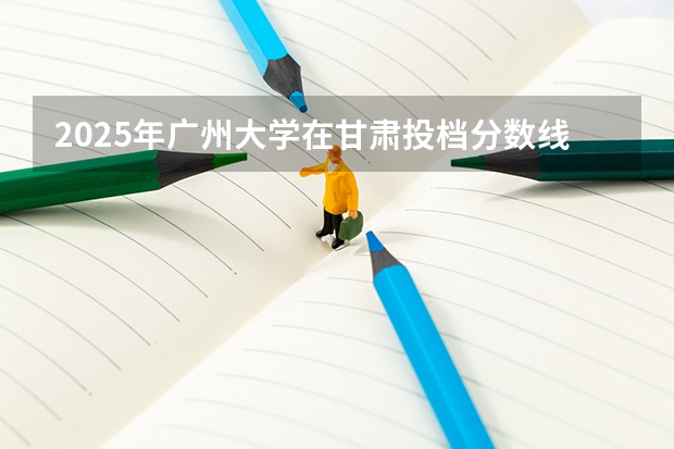 2025年广州大学在甘肃投档分数线（2026年参考）