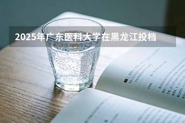 2025年广东医科大学在黑龙江投档分数线（2026年参考）