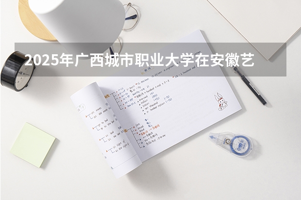 2025年广西城市职业大学在安徽艺术类投档分数线（2026年参考）