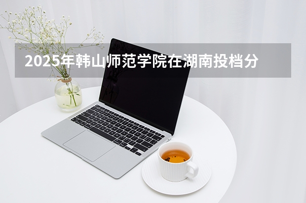 2025年韩山师范学院在湖南投档分数线（2026年参考）