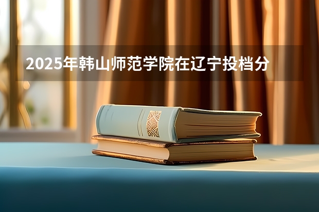 2025年韩山师范学院在辽宁投档分数线（2026年参考）
