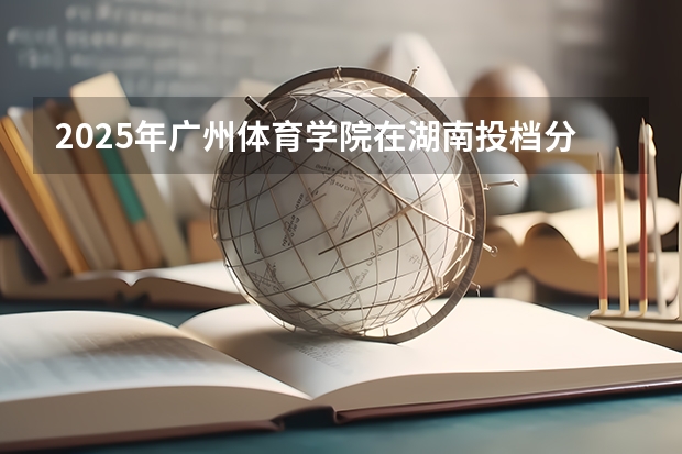 2025年广州体育学院在湖南投档分数线（2026年参考）