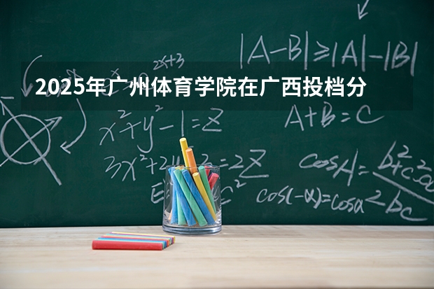 2025年广州体育学院在广西投档分数线（2026年参考）