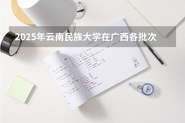 2025年云南民族大学在广西各批次选科要求（2026年参考）