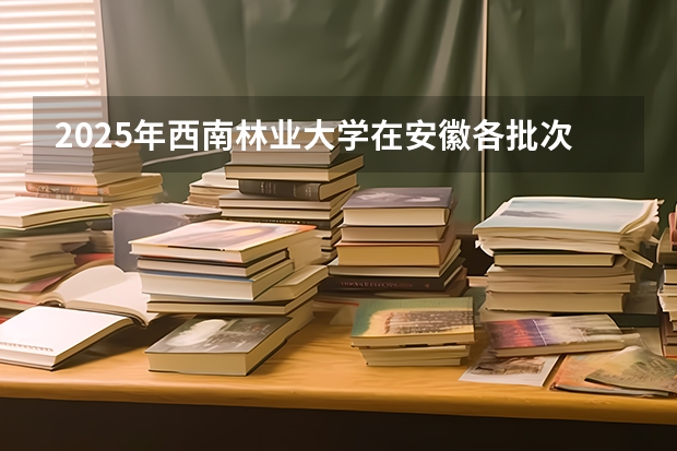 2025年西南林业大学在安徽各批次选科要求（2026年参考）