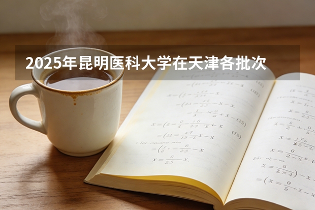 2025年昆明医科大学在天津各批次选科要求（2026年参考）