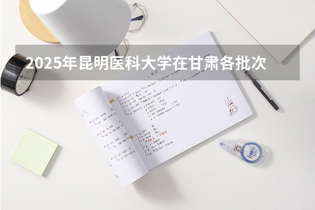 2025年昆明医科大学在甘肃各批次选科要求（2026年参考）