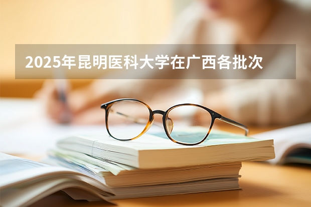 2025年昆明医科大学在广西各批次选科要求（2026年参考）