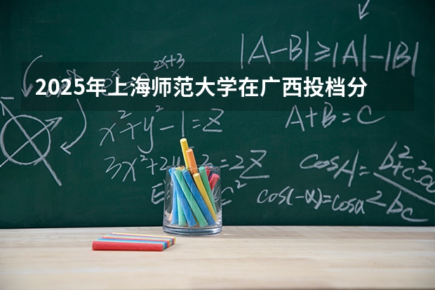 2025年上海师范大学在广西投档分数线（2026年参考）