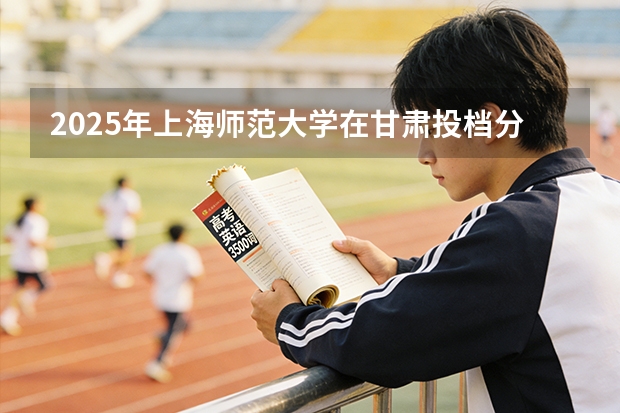 2025年上海师范大学在甘肃投档分数线（2026年参考）